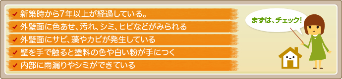 □ 新築時から7年以上が経過している。
□ 外壁面に色あせ、汚れ、シミ､ヒビなどがみられる
□ 外壁面にサビ、藻やカビが発生している
□ 壁を手で触ると塗料の色や白い粉が手につく
□ 内部に雨漏りやシミができている