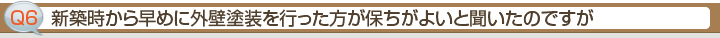 Ｑ6.新築時から早めに外壁塗装を行った方が保ちがよいと聞いたのですが