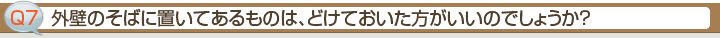 Ｑ7.外壁のそばに置いてあるものは、どけておいた方がいいのでしょうか？