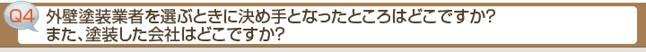 ■Q4 外壁塗装業者を選ぶときに決め手となったところはどこですか？また、塗装した会社はどこですか？
